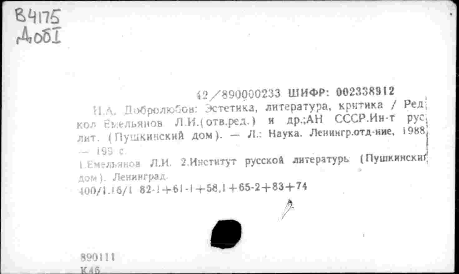 ﻿Д об!
42/890000233 ШИФР: 002338912
и Л Добролюбов: Эстетика, литература, критика / Ред; кол Емельянов Л.И.( отв.ред.) и др.;АН СССР.Ин-т рус., лит. (Пушкинский дом). - Л.: Наука. Ленингр.отд-ние, 1988| I Емельянов Л.И. 2.Институт русской литературь (Пушкински!* дом). Ленинград.
400/1.16/1 82-1+61-1-4-58.1+65-24-834-74
890111